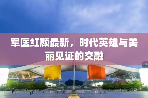 军医红颜最新，时代英雄与美丽见证的交融