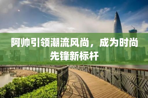 阿帅引领潮流风尚，成为时尚先锋新标杆