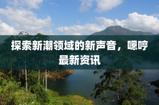 探索新潮领域的新声音，嗯哼最新资讯
