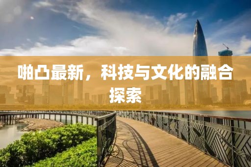 啪凸最新，科技与文化的融合探索