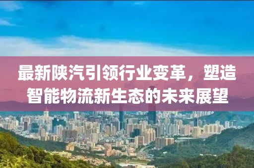 最新陕汽引领行业变革，塑造智能物流新生态的未来展望