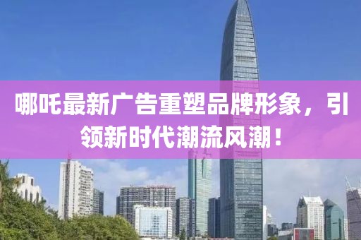 哪吒最新广告重塑品牌形象，引领新时代潮流风潮！