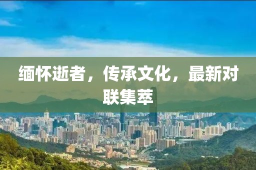 缅怀逝者，传承文化，最新对联集萃