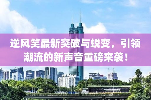 逆风笑最新突破与蜕变，引领潮流的新声音重磅来袭！