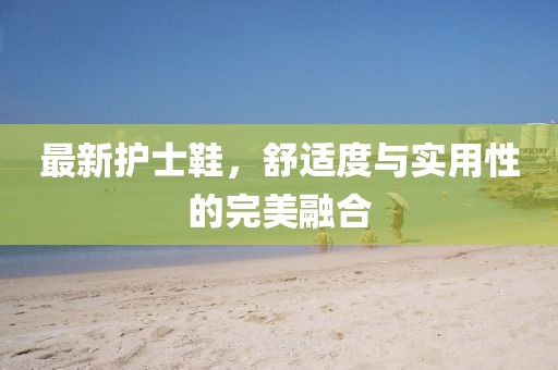 最新护士鞋，舒适度与实用性的完美融合