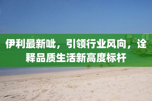 伊利最新呲，引领行业风向，诠释品质生活新高度标杆