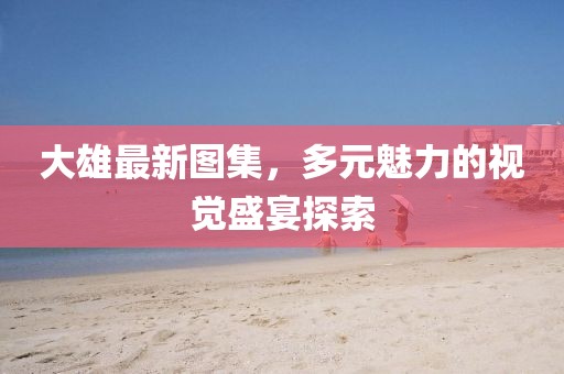 大雄最新图集，多元魅力的视觉盛宴探索