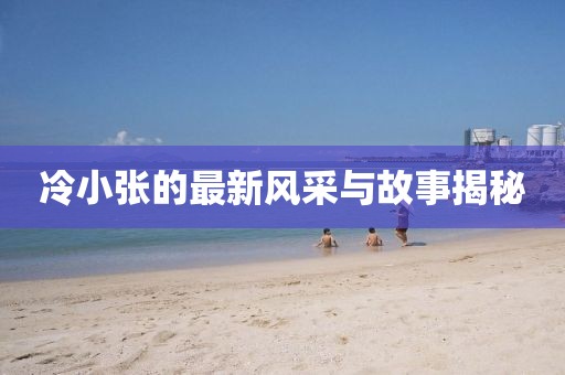 冷小张的最新风采与故事揭秘