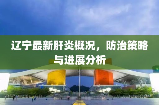 辽宁最新肝炎概况，防治策略与进展分析