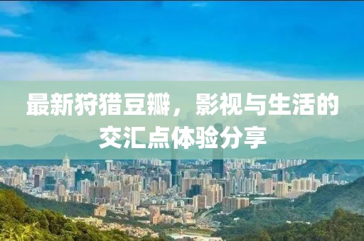 最新狩猎豆瓣，影视与生活的交汇点体验分享