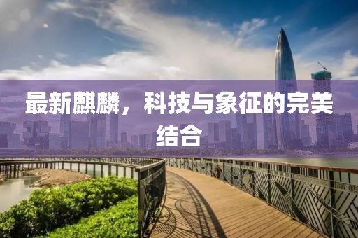 最新麒麟，科技与象征的完美结合