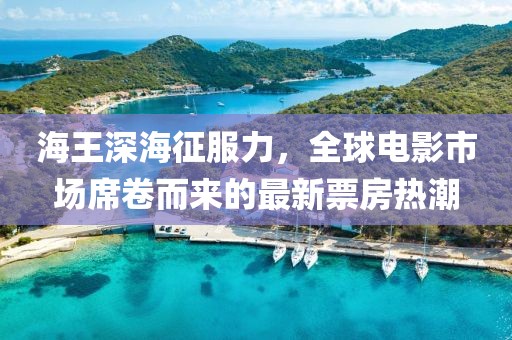 海王深海征服力，全球电影市场席卷而来的最新票房热潮