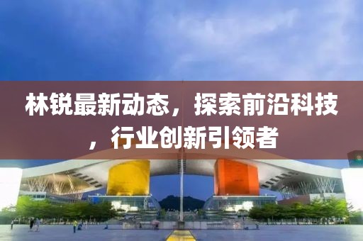 林锐最新动态，探索前沿科技，行业创新引领者