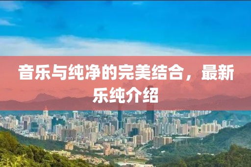 音乐与纯净的完美结合，最新乐纯介绍