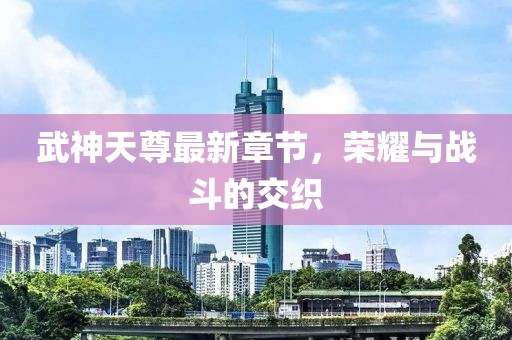 武神天尊最新章节，荣耀与战斗的交织