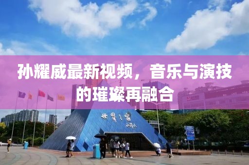 孙耀威最新视频，音乐与演技的璀璨再融合