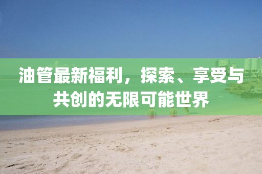 油管最新福利，探索、享受与共创的无限可能世界