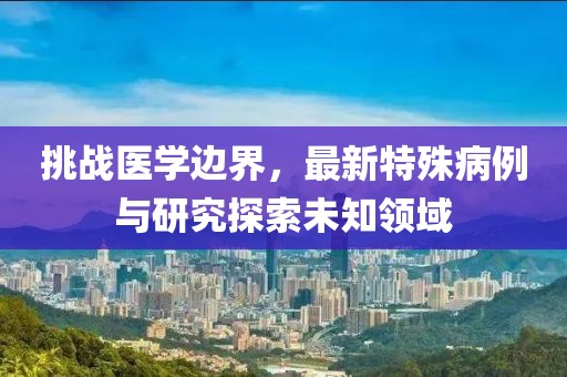 挑战医学边界，最新特殊病例与研究探索未知领域