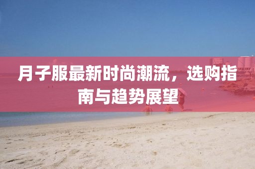 月子服最新时尚潮流，选购指南与趋势展望