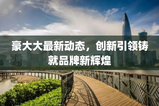 豪大大最新动态，创新引领铸就品牌新辉煌