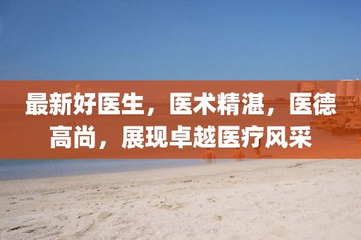 最新好医生，医术精湛，医德高尚，展现卓越医疗风采