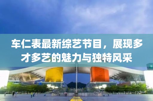 车仁表最新综艺节目，展现多才多艺的魅力与独特风采