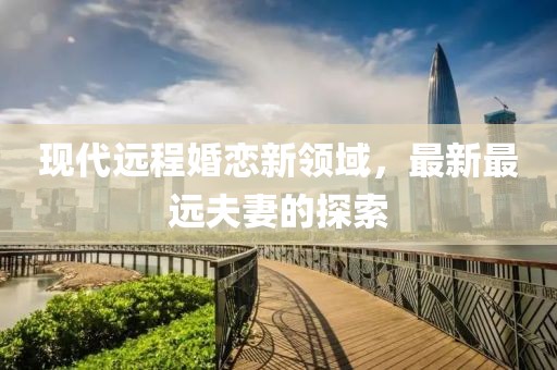 现代远程婚恋新领域，最新最远夫妻的探索