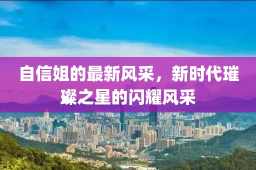 自信姐的最新风采，新时代璀璨之星的闪耀风采