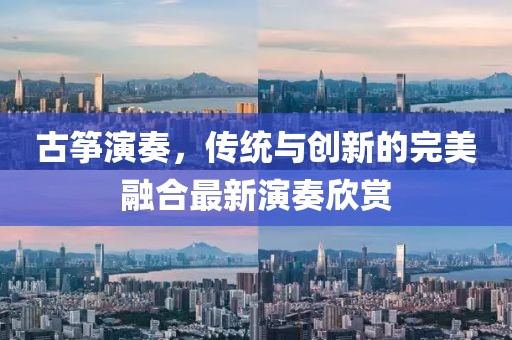 古筝演奏，传统与创新的完美融合最新演奏欣赏