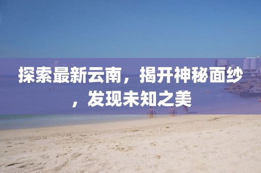 探索最新云南，揭开神秘面纱，发现未知之美
