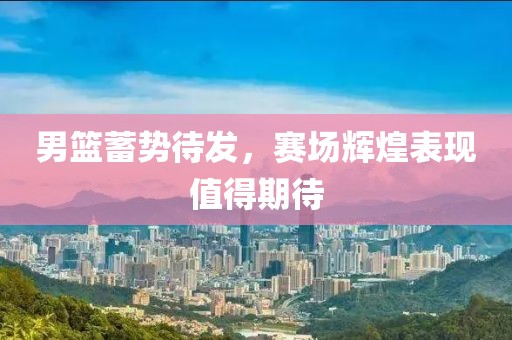 男篮蓄势待发，赛场辉煌表现值得期待