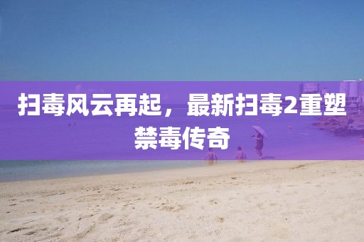 扫毒风云再起，最新扫毒2重塑禁毒传奇