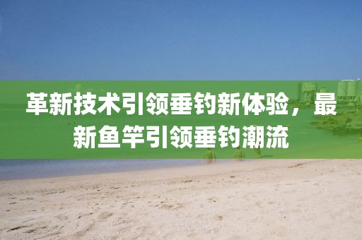 革新技术引领垂钓新体验，最新鱼竿引领垂钓潮流