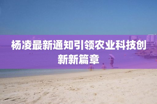 杨凌最新通知引领农业科技创新新篇章
