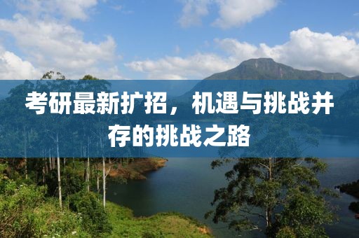 考研最新扩招，机遇与挑战并存的挑战之路