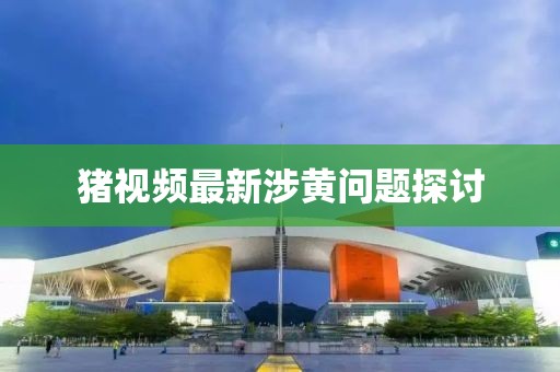 猪视频最新涉黄问题探讨