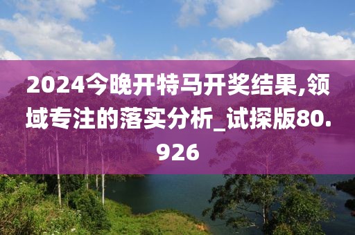 2024今晚开特马开奖结果,领域专注的落实分析_试探版80.926