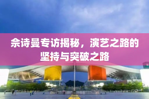 佘诗曼专访揭秘，演艺之路的坚持与突破之路
