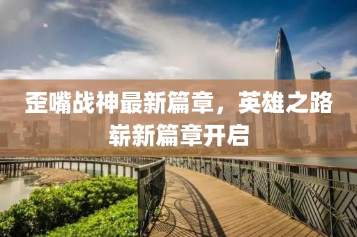 歪嘴战神最新篇章，英雄之路崭新篇章开启