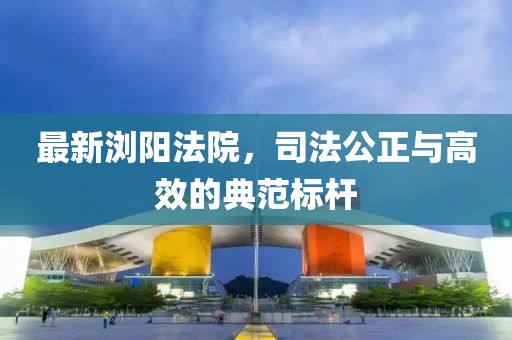 最新浏阳法院，司法公正与高效的典范标杆
