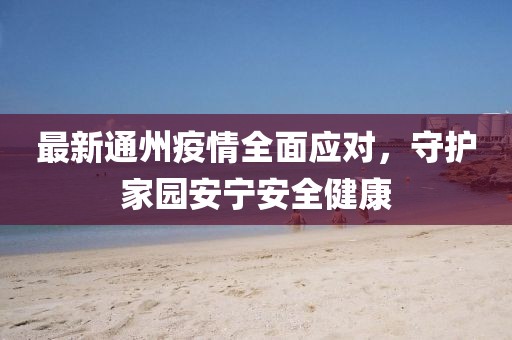 最新通州疫情全面应对，守护家园安宁安全健康