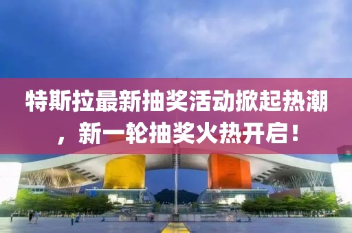 特斯拉最新抽奖活动掀起热潮，新一轮抽奖火热开启！