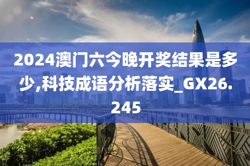 2024澳门六今晚开奖结果是多少,科技成语分析落实_GX26.245