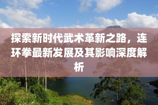 探索新时代武术革新之路，连环拳最新发展及其影响深度解析