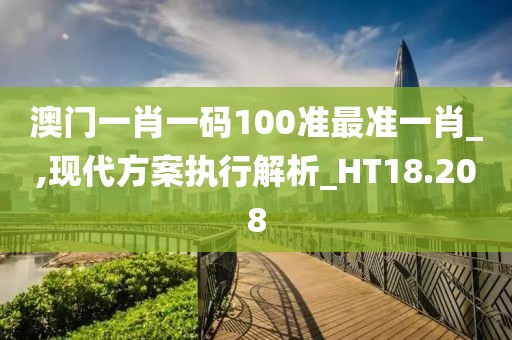 澳门一肖一码100准最准一肖_,现代方案执行解析_HT18.208