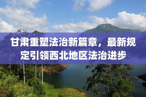甘肃重塑法治新篇章，最新规定引领西北地区法治进步