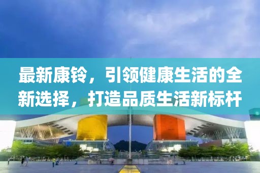 最新康铃，引领健康生活的全新选择，打造品质生活新标杆