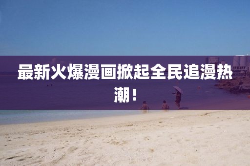 最新火爆漫画掀起全民追漫热潮！