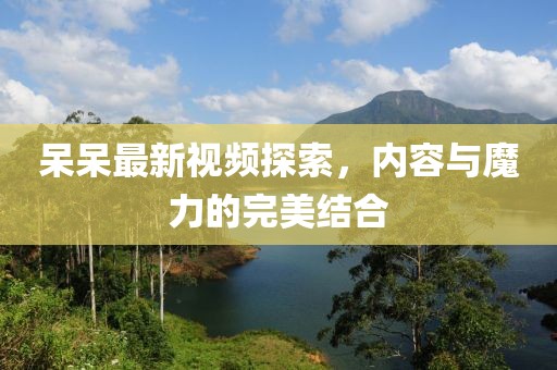 呆呆最新视频探索，内容与魔力的完美结合