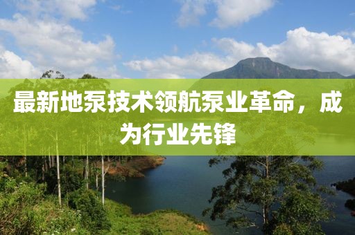 最新地泵技术领航泵业革命，成为行业先锋